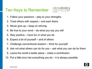 Ten Keys to Remember
 1. Follow your passions – play to your strengths
 2. Treat others with respect – and earn theirs
 3. Never give up – keep on striving
 4. Be true to your word – do what you say you will
 5. Stay positive – have fun in what you do
 6. Expect a lot of yourself – and of others
 7. Challenge conventional wisdom – think for yourself
 8. Ask not what others can do for you – ask what you can do for them
 9. Leave the world a better place – make a contribution
10. Put a little love into everything you do – it is always possible


   12 March 2008
 