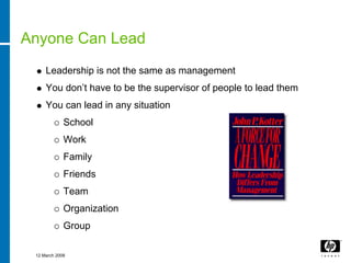 Anyone Can Lead
     Leadership is not the same as management
     You don’t have to be the supervisor of people to lead them
     You can lead in any situation
             School
             Work
             Family
             Friends
             Team
             Organization
             Group

 12 March 2008
 