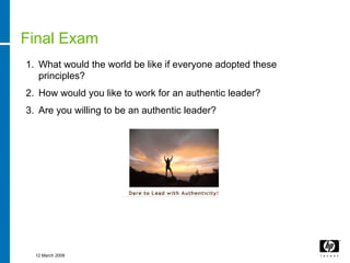 Final Exam
1. What would the world be like if everyone adopted these
   principles?
2. How would you like to work for an authentic leader?
3. Are you willing to be an authentic leader?




  12 March 2008
 