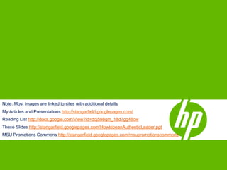 Note: Most images are linked to sites with additional details
My Articles and Presentations http://stangarfield.googlepages.com/
Reading List http://docs.google.com/View?id=ddj598qm_18d7gg48cw
These Slides http://stangarfield.googlepages.com/HowtobeanAuthenticLeader.ppt
MSU Promotions Commons http://stangarfield.googlepages.com/msupromotionscommons
 