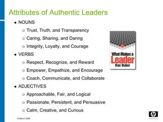 Attributes of Authentic Leaders
   NOUNS
           Trust, Truth, and Transparency
           Caring, Sharing, and Daring
           Integrity, Loyalty, and Courage
   VERBS
           Respect, Recognize, and Reward
           Empower, Empathize, and Encourage
           Coach, Communicate, and Collaborate
   ADJECTIVES
           Approachable, Fair, and Logical
           Passionate, Persistent, and Persuasive
           Calm, Creative, and Curious
  12 March 2008
 
