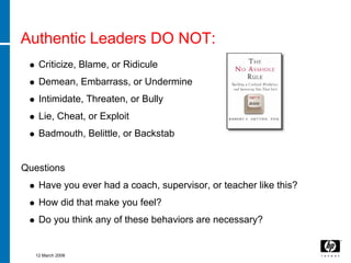 Authentic Leaders DO NOT:
   Criticize, Blame, or Ridicule
   Demean, Embarrass, or Undermine
   Intimidate, Threaten, or Bully
   Lie, Cheat, or Exploit
   Badmouth, Belittle, or Backstab


Questions
   Have you ever had a coach, supervisor, or teacher like this?
   How did that make you feel?
   Do you think any of these behaviors are necessary?


  12 March 2008
 