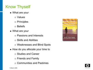 Know Thyself
     What are your
             Values
             Principles
             Beliefs
     What are your
             Passions and Interests
             Skills and Abilities
             Weaknesses and Blind Spots
     How do you allocate your time to
             Studies and Career
             Friends and Family
             Communities and Pastimes
 12 March 2008
 