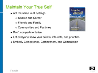 Maintain Your True Self
      Act the same in all settings
              Studies and Career
              Friends and Family
              Communities and Pastimes
      Don’t compartmentalize
      Let everyone know your beliefs, interests, and priorities
      Embody Competence, Commitment, and Compassion




  12 March 2008
 