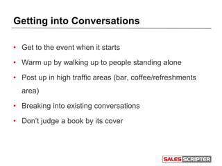 Getting into Conversations
• Get to the event when it starts
• Warm up by walking up to people standing alone
• Post up in high traffic areas (bar, coffee/refreshments
area)
• Breaking into existing conversations
• Don’t judge a book by its cover
 