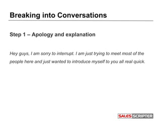 Breaking into Conversations
Step 1 – Apology and explanation
Hey guys, I am sorry to interrupt. I am just trying to meet most of the
people here and just wanted to introduce myself to you all real quick.
 