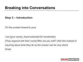 Breaking into Conversations
Step 3 – Introduction
(To the contact closest to you)
I am [your name]. (hand extended for handshake)
[They respond with their name] Who are you with? (Ask this instead of
inquiring about what they do as the answer can be very short)
Great.
 
