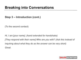 Breaking into Conversations
Step 3 – Introduction (cont.)
(To the second contact)
Hi, I am [your name]. (hand extended for handshake)
[They respond with their name] Who are you with? (Ask this instead of
inquiring about what they do as the answer can be very short)
Great.
 