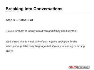 Breaking into Conversations
Step 5 – False Exit
(Pause for them to inquiry about you and if they don’t say this)
Well, it was nice to meet both of you. Again I apologize for the
interruption. (a little body language that shows you leaning or turning
away)
 