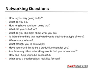 Networking Questions
• How is your day going so far?
• What do you do?
• How long have you been doing that?
• What did you do before?
• What do you like most about what you do?
• Is there something that motivated you to get into that type of work?
• Where are you from?
• What brought you to this event?
• Have you found this to be a productive event for you?
• Are there any other networking events that you recommend?
• How can I help you to be successful?
• What does a good prospect look like for you?
 