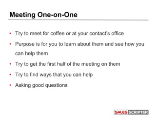 Meeting One-on-One
• Try to meet for coffee or at your contact’s office
• Purpose is for you to learn about them and see how you
can help them
• Try to get the first half of the meeting on them
• Try to find ways that you can help
• Asking good questions
 