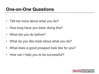 One-on-One Questions
• Tell me more about what you do?
• How long have you been doing this?
• What did you do before?
• What do you like most about what you do?
• What does a good prospect look like for you?
• How can I help you to be successful?
 