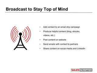 Broadcast to Stay Top of Mind
• Add contact to an email drip campaign
• Produce helpful content (blog, ebooks,
videos, etc.)
• Post content on website
• Send emails with contact to partners
• Share content on social media and LinkedIn
 