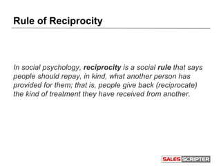 Rule of Reciprocity
In social psychology, reciprocity is a social rule that says
people should repay, in kind, what another person has
provided for them; that is, people give back (reciprocate)
the kind of treatment they have received from another.
 