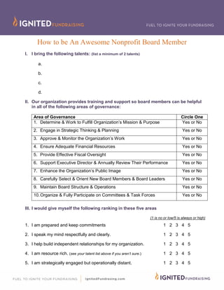 How to be An Awesome Nonprofit Board Member
I. I bring the following talents: (list a minimum of 2 talents)
a.
b.
c.
d.
II. Our organization provides training and support so board members can be helpful
in all of the following areas of governance:
Area of Governance Circle One
1. Determine & Work to Fulfill Organization’s Mission & Purpose Yes or No
2. Engage in Strategic Thinking & Planning Yes or No
3. Approve & Monitor the Organization’s Work Yes or No
4. Ensure Adequate Financial Resources Yes or No
5. Provide Effective Fiscal Oversight Yes or No
6. Support Executive Director & Annually Review Their Performance Yes or No
7. Enhance the Organization’s Public Image Yes or No
8. Carefully Select & Orient New Board Members & Board Leaders Yes or No
9. Maintain Board Structure & Operations Yes or No
10.Organize & Fully Participate on Committees & Task Forces Yes or No
III. I would give myself the following ranking in these five areas
(1 is no or low/5 is always or high)
1. I am prepared and keep commitments 1 2 3 4 5
2. I speak my mind respectfully and clearly. 1 2 3 4 5
3. I help build independent relationships for my organization. 1 2 3 4 5
4. I am resource rich. (see your talent list above if you aren’t sure.) 1 2 3 4 5
5. I am strategically engaged but operationally distant. 1 2 3 4 5
 