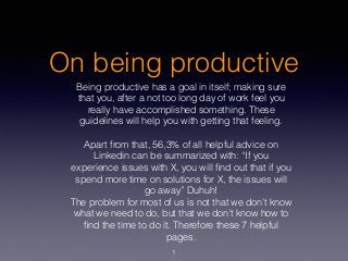 On being productive
Being productive has a goal in itself; making sure
that you, after a not too long day of work feel you
really have accomplished something. These
guidelines will help you with getting that feeling.
Apart from that, 56,3% of all helpful advice on
Linkedin can be summarized with: “If you
experience issues with X, you will ﬁnd out that if you
spend more time on solutions for X, the issues will
go away” Duhuh!
The problem for most of us is not that we don’t know
what we need to do, but that we don’t know how to
ﬁnd the time to do it. Therefore these 7 helpful
pages.
1
 