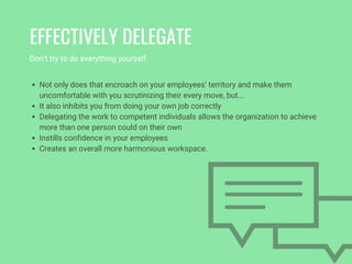 Don’t try to do everything yourself. 
EFFECTIVELY DELEGATE
Not only does that encroach on your employees’ territory and make them
uncomfortable with you scrutinizing their every move, but...
It also inhibits you from doing your own job correctly
Delegating the work to competent individuals allows the organization to achieve
more than one person could on their own
Instills confidence in your employees 
Creates an overall more harmonious workspace. 
 