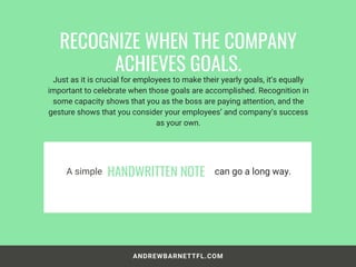 ANDREWBARNETTFL.COM
Just as it is crucial for employees to make their yearly goals, it’s equally
important to celebrate when those goals are accomplished. Recognition in
some capacity shows that you as the boss are paying attention, and the
gesture shows that you consider your employees’ and company’s success
as your own.
RECOGNIZE WHEN THE COMPANY
ACHIEVES GOALS.
A simple HANDWRITTEN NOTE can go a long way.
 