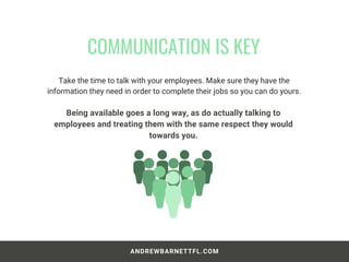 Take the time to talk with your employees. Make sure they have the
information they need in order to complete their jobs so you can do yours.
COMMUNICATION IS KEY
ANDREWBARNETTFL.COM
Being available goes a long way, as do actually talking to
employees and treating them with the same respect they would
towards you.
 