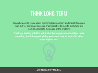 ANDREWBARNETTFL.COM
It can be easy to worry about the immediate solution, and merely focus on
that. But for continued success, it’s imperative to look to the future and
work to anticipate the cause of the problem.
THINK LONG-TERM
Finding a lasting solution will make the organization function more
smoothly, in the long run, giving you more time to attend to other
pressing matters.
 