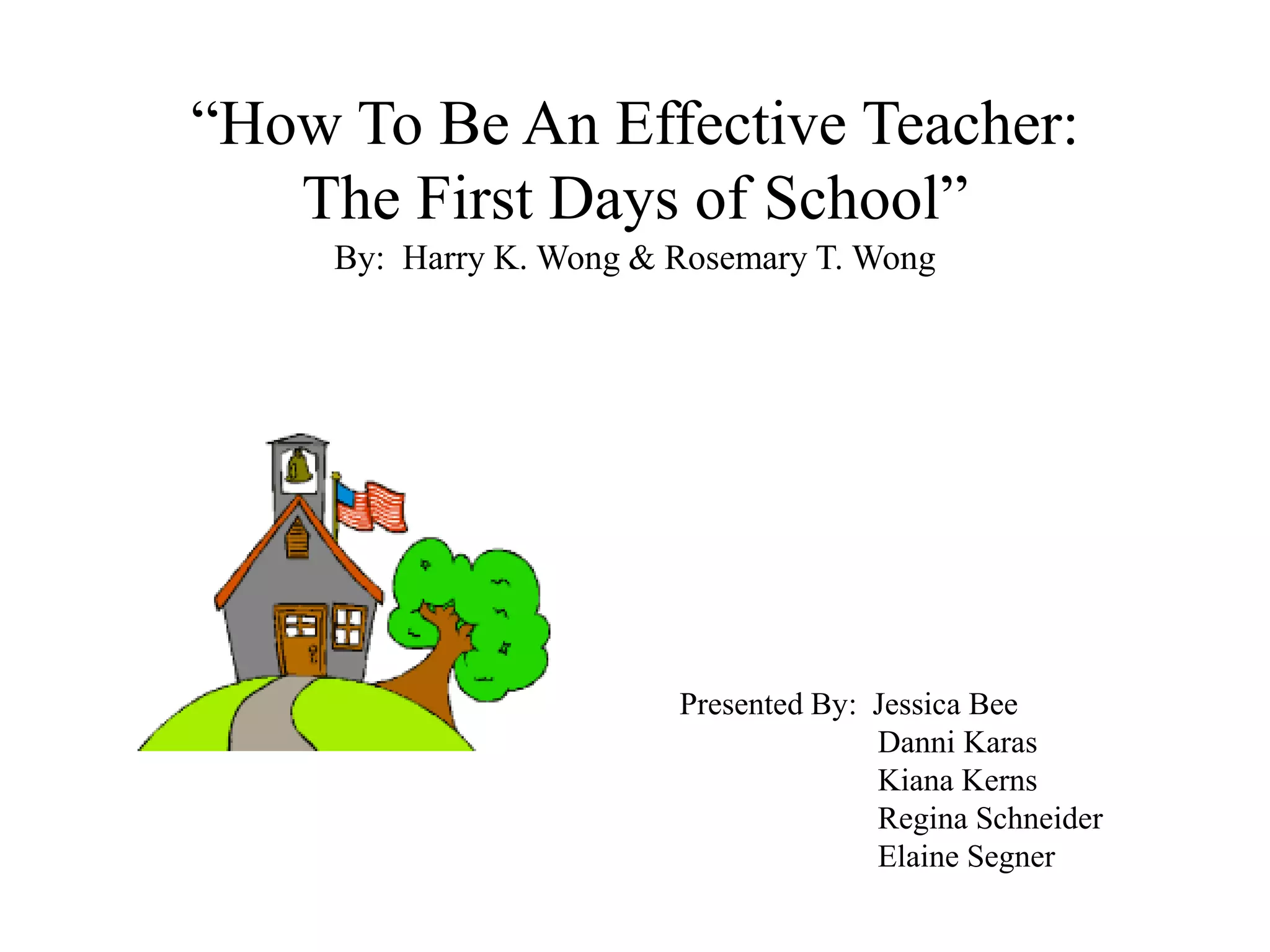“How To Be An Effective Teacher:
The First Days of School”
By: Harry K. Wong & Rosemary T. Wong
Presented By: Jessica Bee
Danni Karas
Kiana Kerns
Regina Schneider
Elaine Segner
 