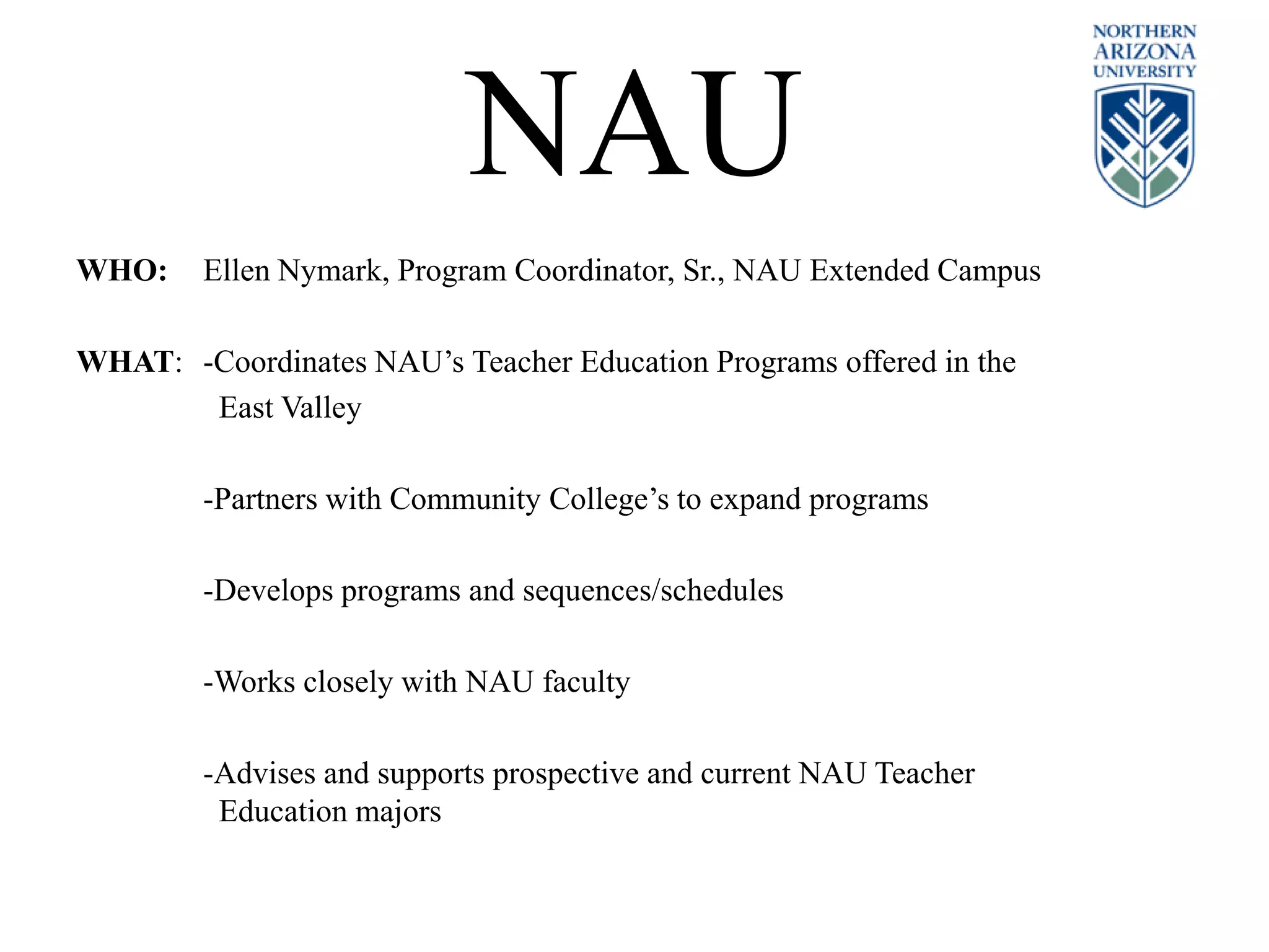 NAU
WHO: Ellen Nymark, Program Coordinator, Sr., NAU Extended Campus
WHAT: -Coordinates NAU’s Teacher Education Programs offered in the
East Valley
-Partners with Community College’s to expand programs
-Develops programs and sequences/schedules
-Works closely with NAU faculty
-Advises and supports prospective and current NAU Teacher
Education majors
 