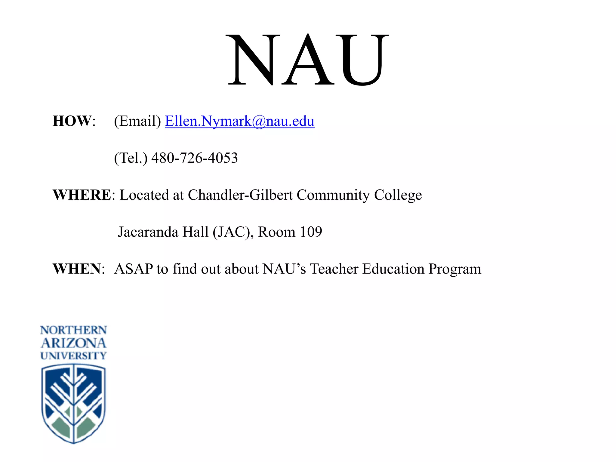 NAU
HOW: (Email) Ellen.Nymark@nau.edu
(Tel.) 480-726-4053
WHERE: Located at Chandler-Gilbert Community College
Jacaranda Hall (JAC), Room 109
WHEN: ASAP to find out about NAU’s Teacher Education Program
 