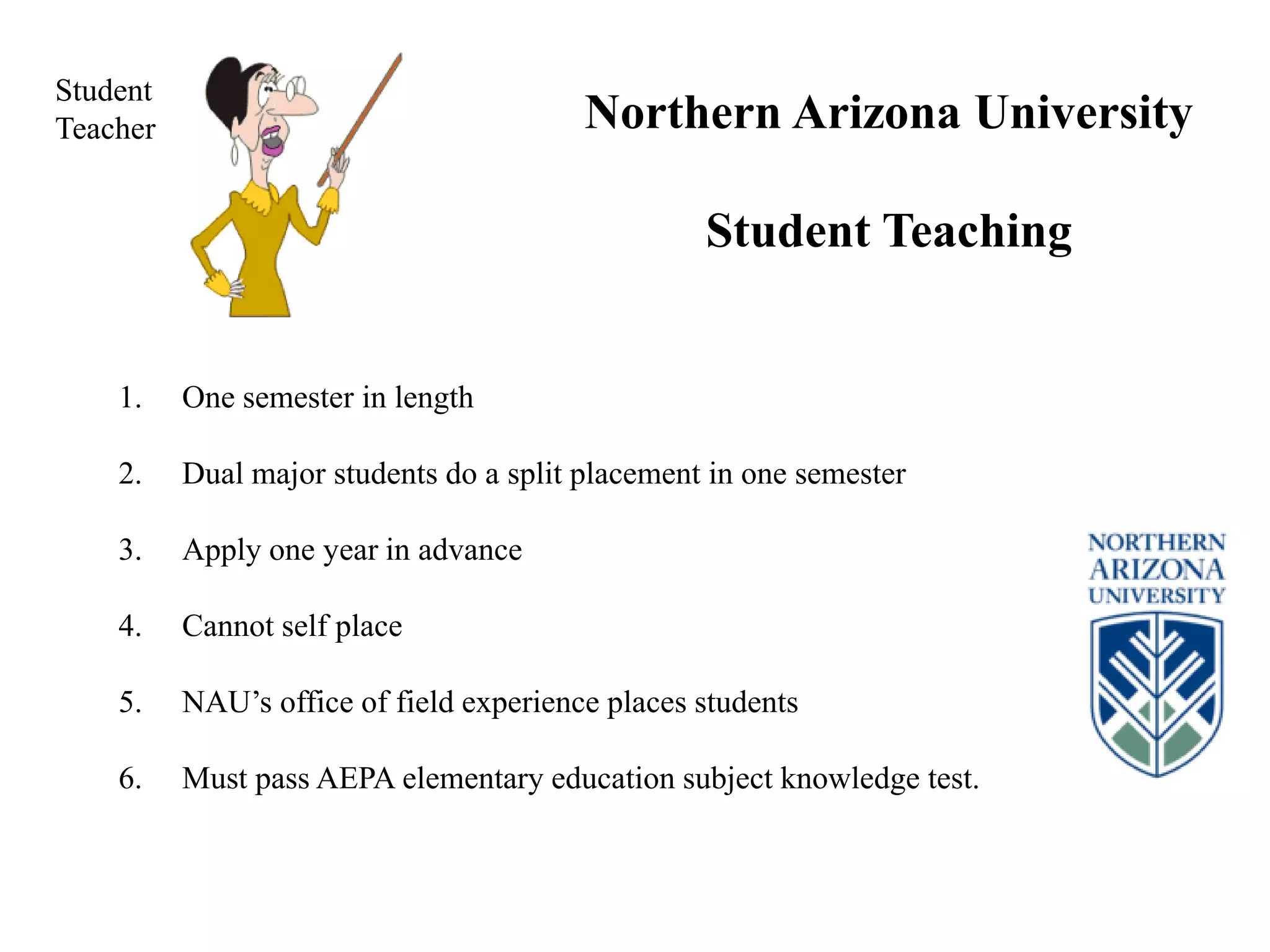1. One semester in length
2. Dual major students do a split placement in one semester
3. Apply one year in advance
4. Cannot self place
5. NAU’s office of field experience places students
6. Must pass AEPA elementary education subject knowledge test.
Northern Arizona University
Student Teaching
Student
Teacher
 