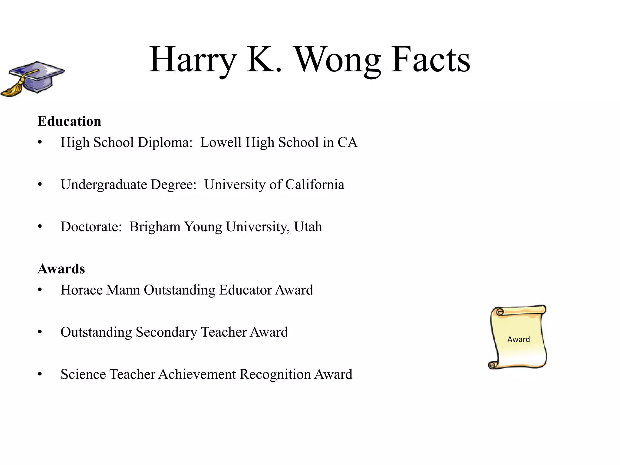 Harry K. Wong Facts
Education
• High School Diploma: Lowell High School in CA
• Undergraduate Degree: University of California
• Doctorate: Brigham Young University, Utah
Awards
• Horace Mann Outstanding Educator Award
• Outstanding Secondary Teacher Award
• Science Teacher Achievement Recognition Award
Award
 