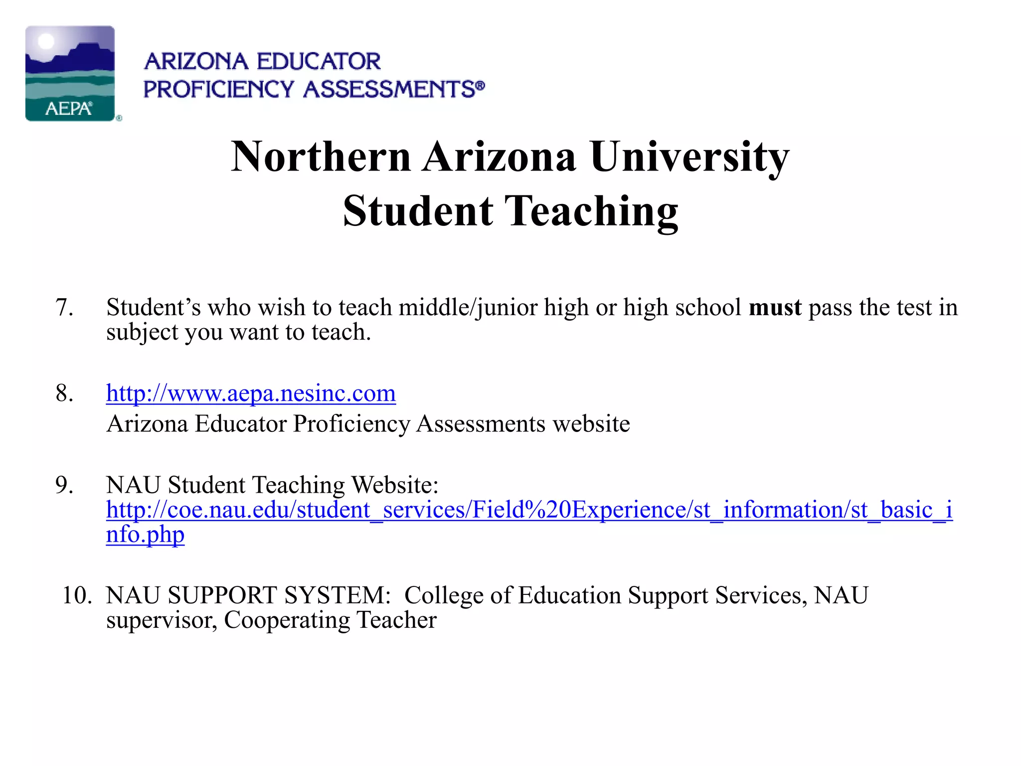 Northern Arizona University
Student Teaching
7. Student’s who wish to teach middle/junior high or high school must pass the test in
subject you want to teach.
8. http://www.aepa.nesinc.com
Arizona Educator Proficiency Assessments website
9. NAU Student Teaching Website:
http://coe.nau.edu/student_services/Field%20Experience/st_information/st_basic_i
nfo.php
10. NAU SUPPORT SYSTEM: College of Education Support Services, NAU
supervisor, Cooperating Teacher
 