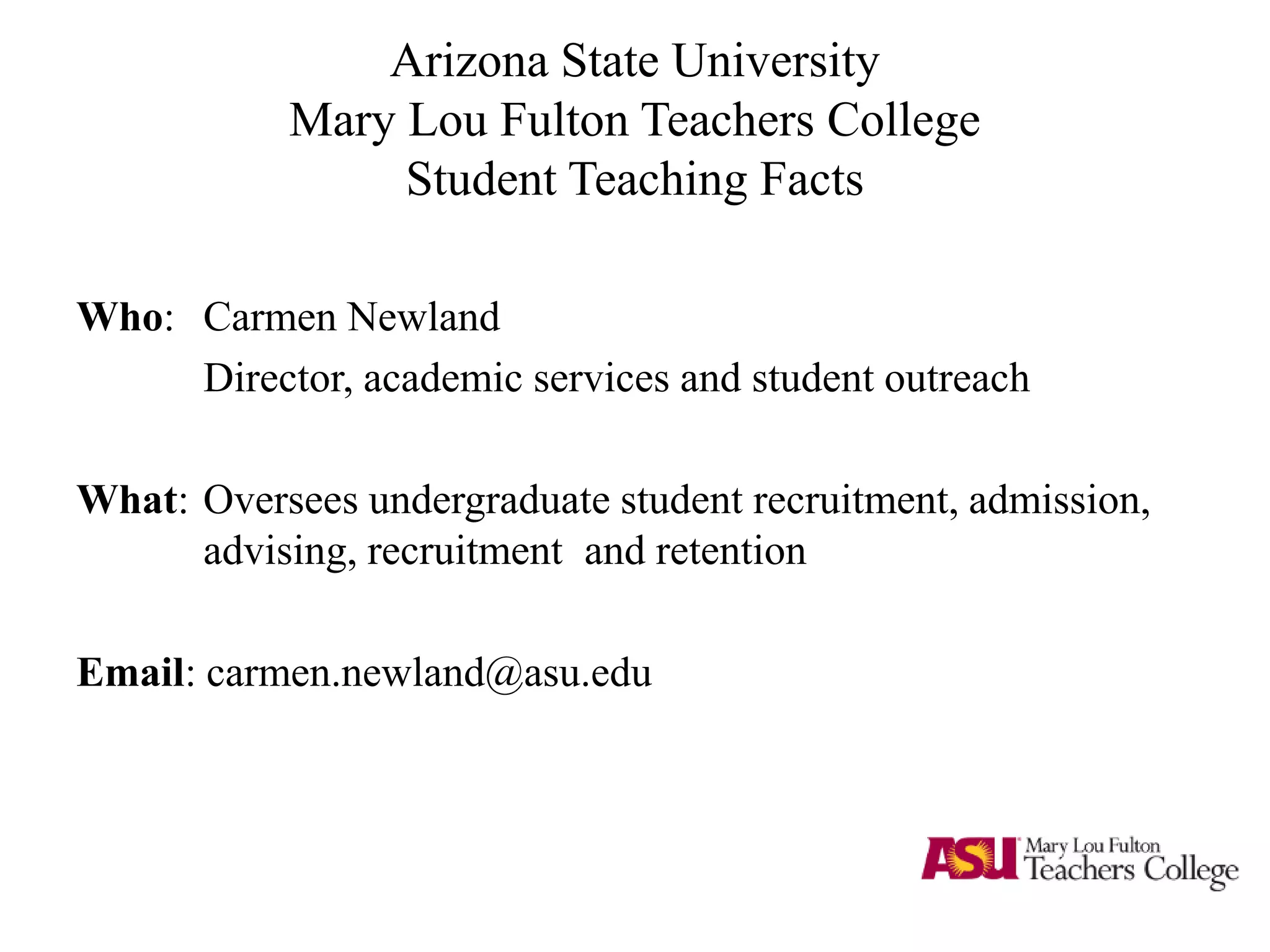 Arizona State University
Mary Lou Fulton Teachers College
Student Teaching Facts
Who: Carmen Newland
Director, academic services and student outreach
What: Oversees undergraduate student recruitment, admission,
advising, recruitment and retention
Email: carmen.newland@asu.edu
 