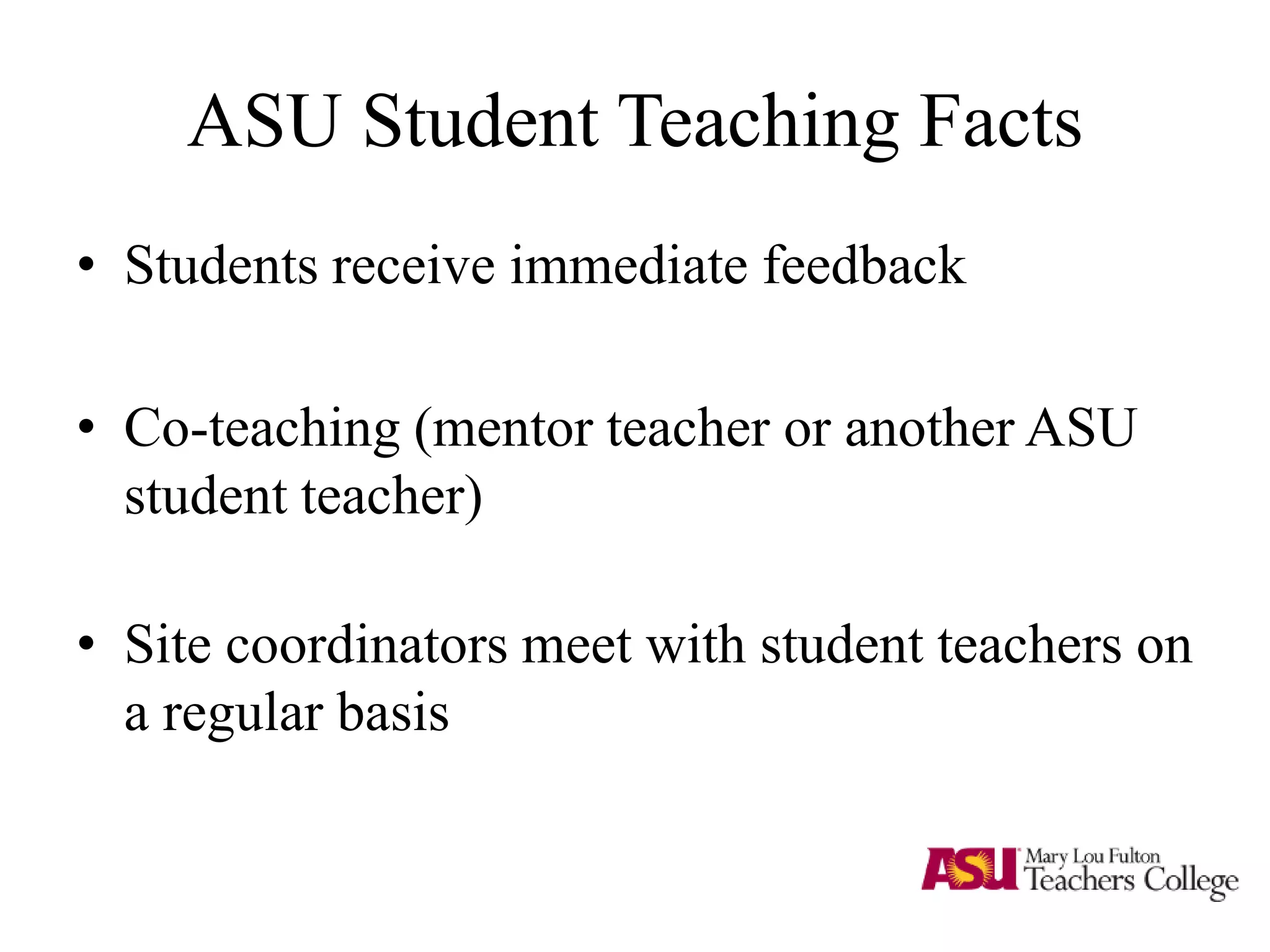 ASU Student Teaching Facts
• Students receive immediate feedback
• Co-teaching (mentor teacher or another ASU
student teacher)
• Site coordinators meet with student teachers on
a regular basis
 