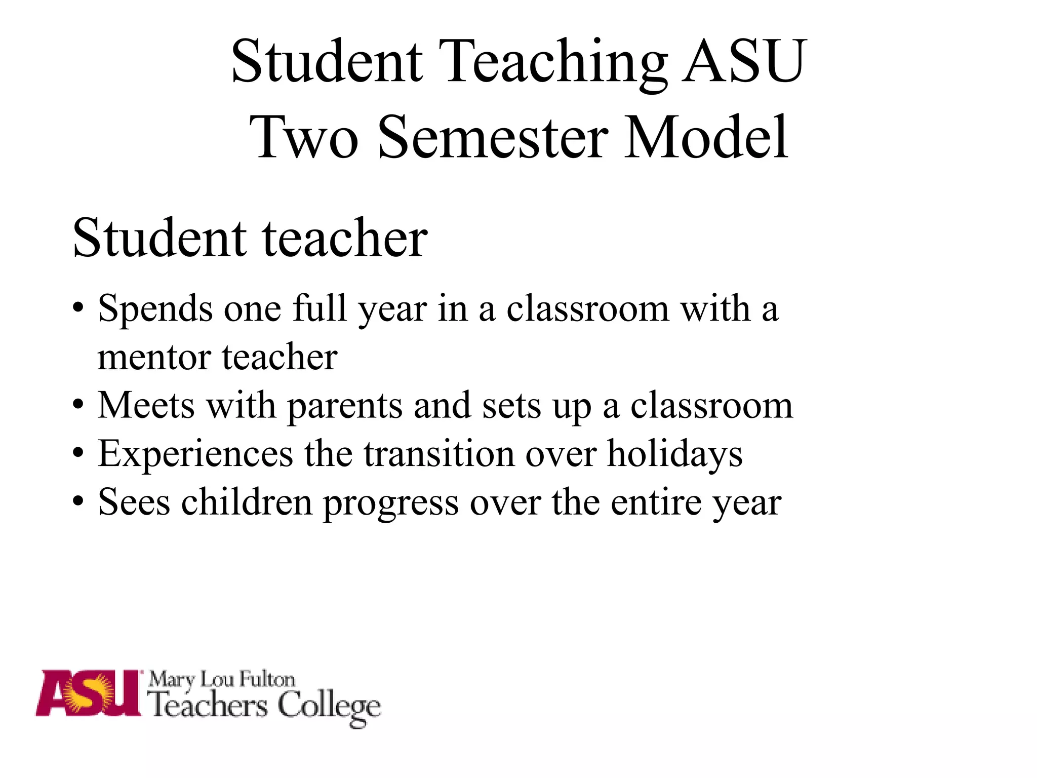Student Teaching ASU
Two Semester Model
Student teacher
• Spends one full year in a classroom with a
mentor teacher
• Meets with parents and sets up a classroom
• Experiences the transition over holidays
• Sees children progress over the entire year
 