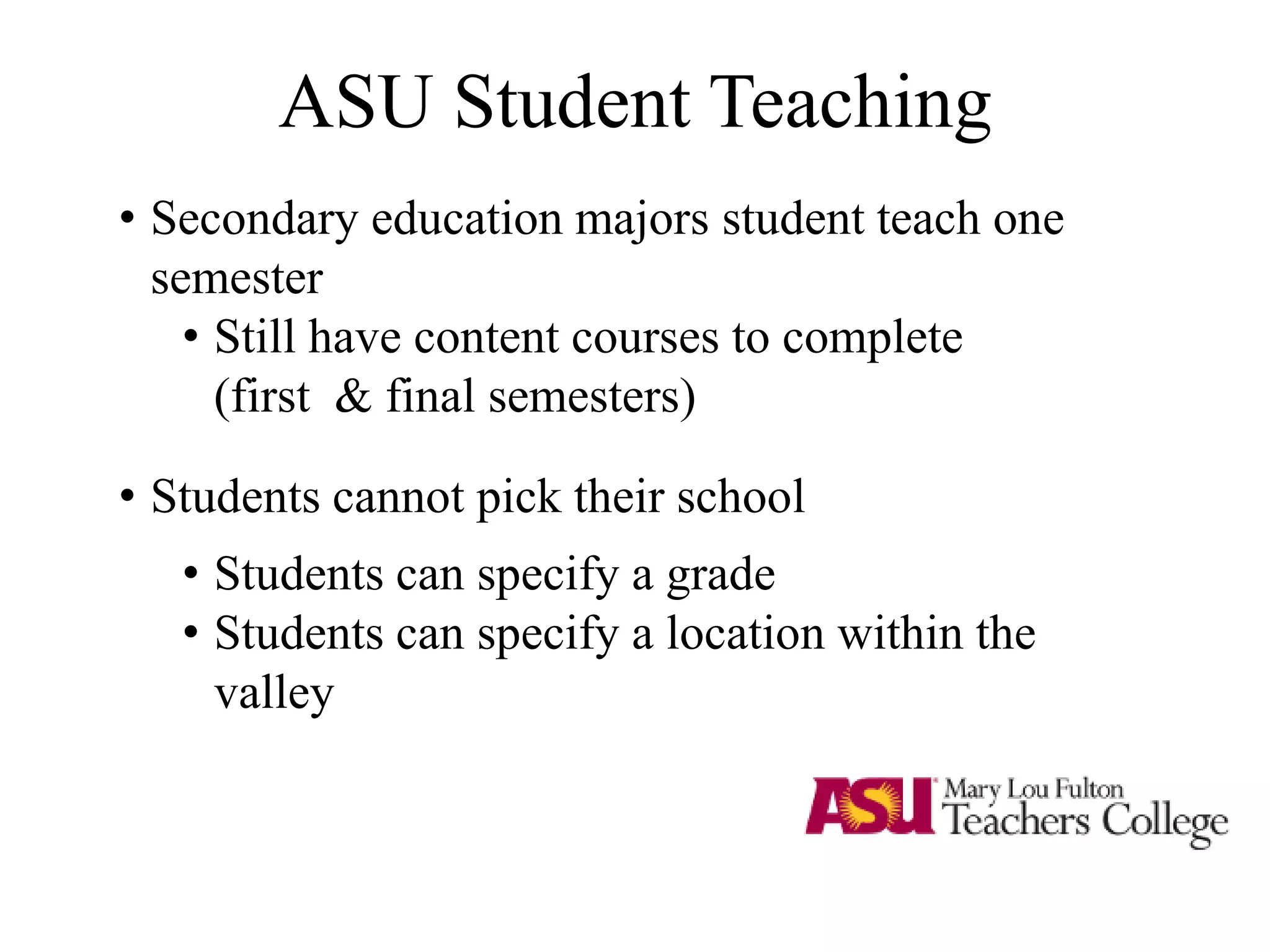 ASU Student Teaching
• Secondary education majors student teach one
semester
• Still have content courses to complete
(first & final semesters)
• Students cannot pick their school
• Students can specify a grade
• Students can specify a location within the
valley
 