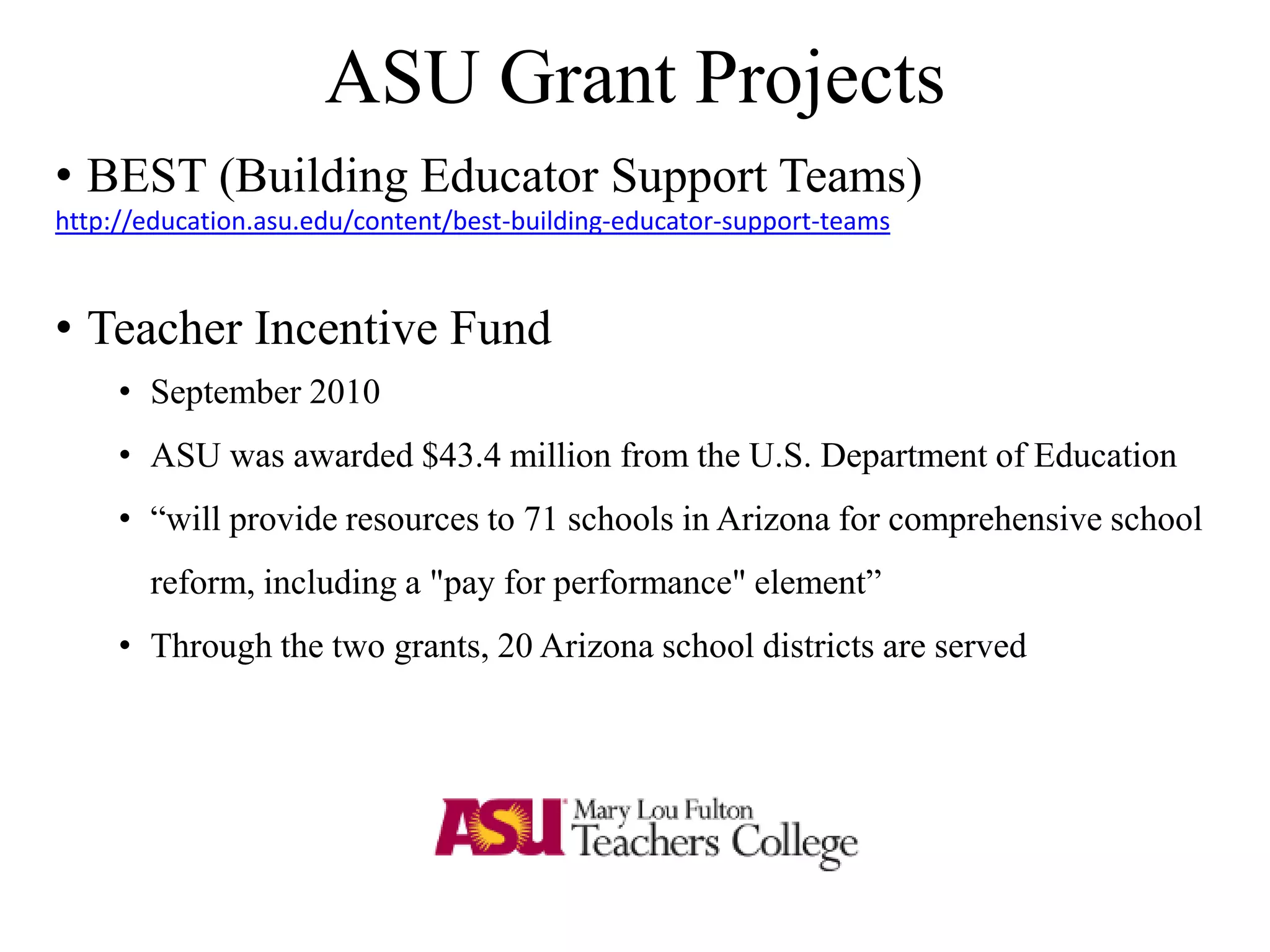 ASU Grant Projects
• BEST (Building Educator Support Teams)
http://education.asu.edu/content/best-building-educator-support-teams
• Teacher Incentive Fund
• September 2010
• ASU was awarded $43.4 million from the U.S. Department of Education
• “will provide resources to 71 schools in Arizona for comprehensive school
reform, including a "pay for performance" element”
• Through the two grants, 20 Arizona school districts are served
 