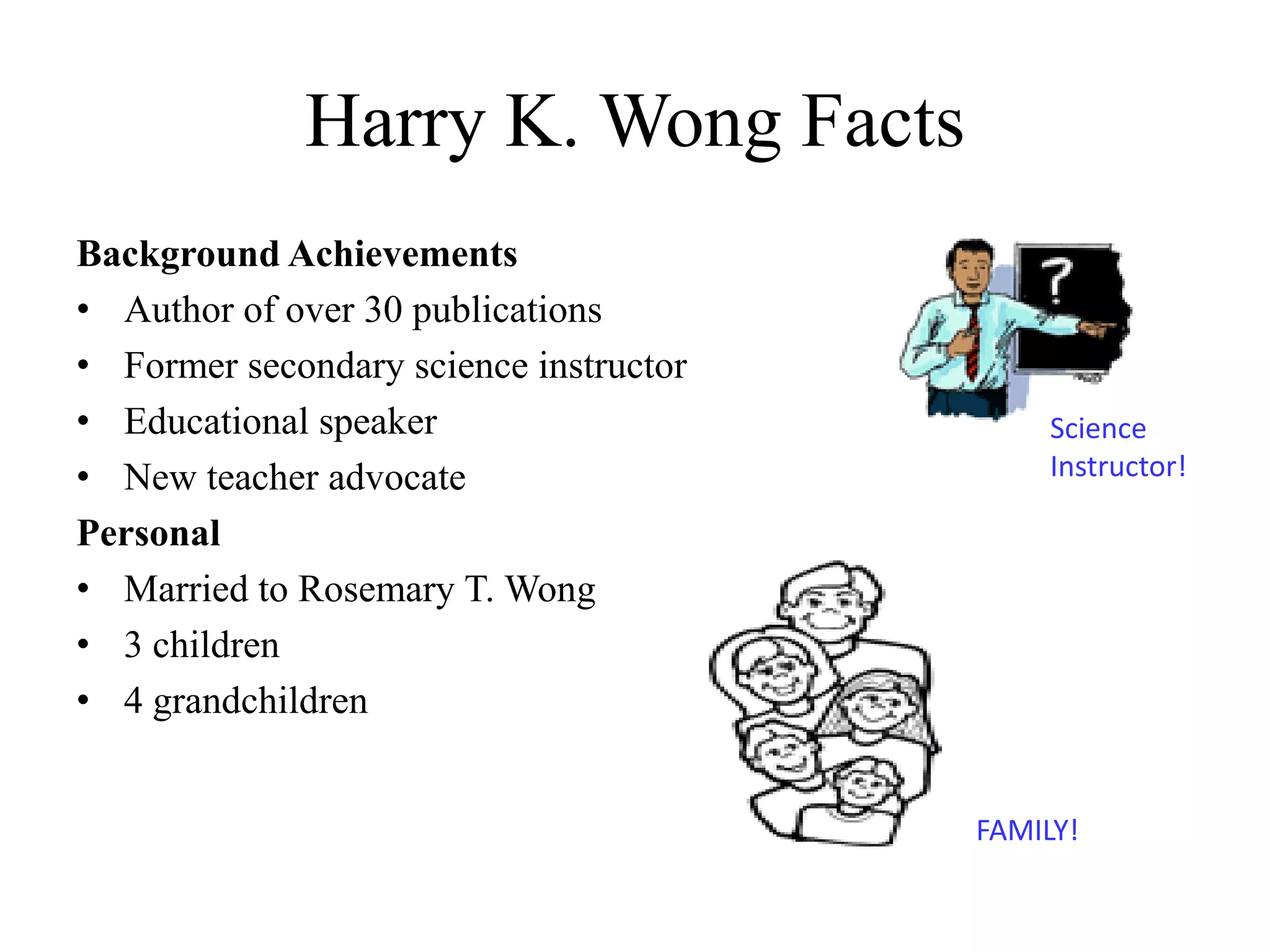 Harry K. Wong Facts
Background Achievements
• Author of over 30 publications
• Former secondary science instructor
• Educational speaker
• New teacher advocate
Personal
• Married to Rosemary T. Wong
• 3 children
• 4 grandchildren
FAMILY!
Science
Instructor!
 