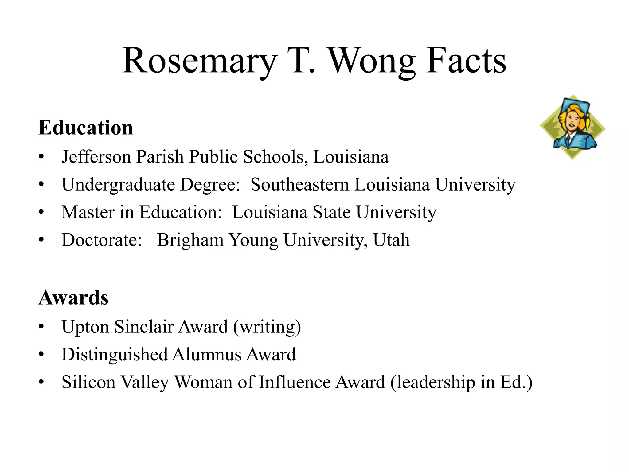 Rosemary T. Wong Facts
Education
• Jefferson Parish Public Schools, Louisiana
• Undergraduate Degree: Southeastern Louisiana University
• Master in Education: Louisiana State University
• Doctorate: Brigham Young University, Utah
Awards
• Upton Sinclair Award (writing)
• Distinguished Alumnus Award
• Silicon Valley Woman of Influence Award (leadership in Ed.)
 