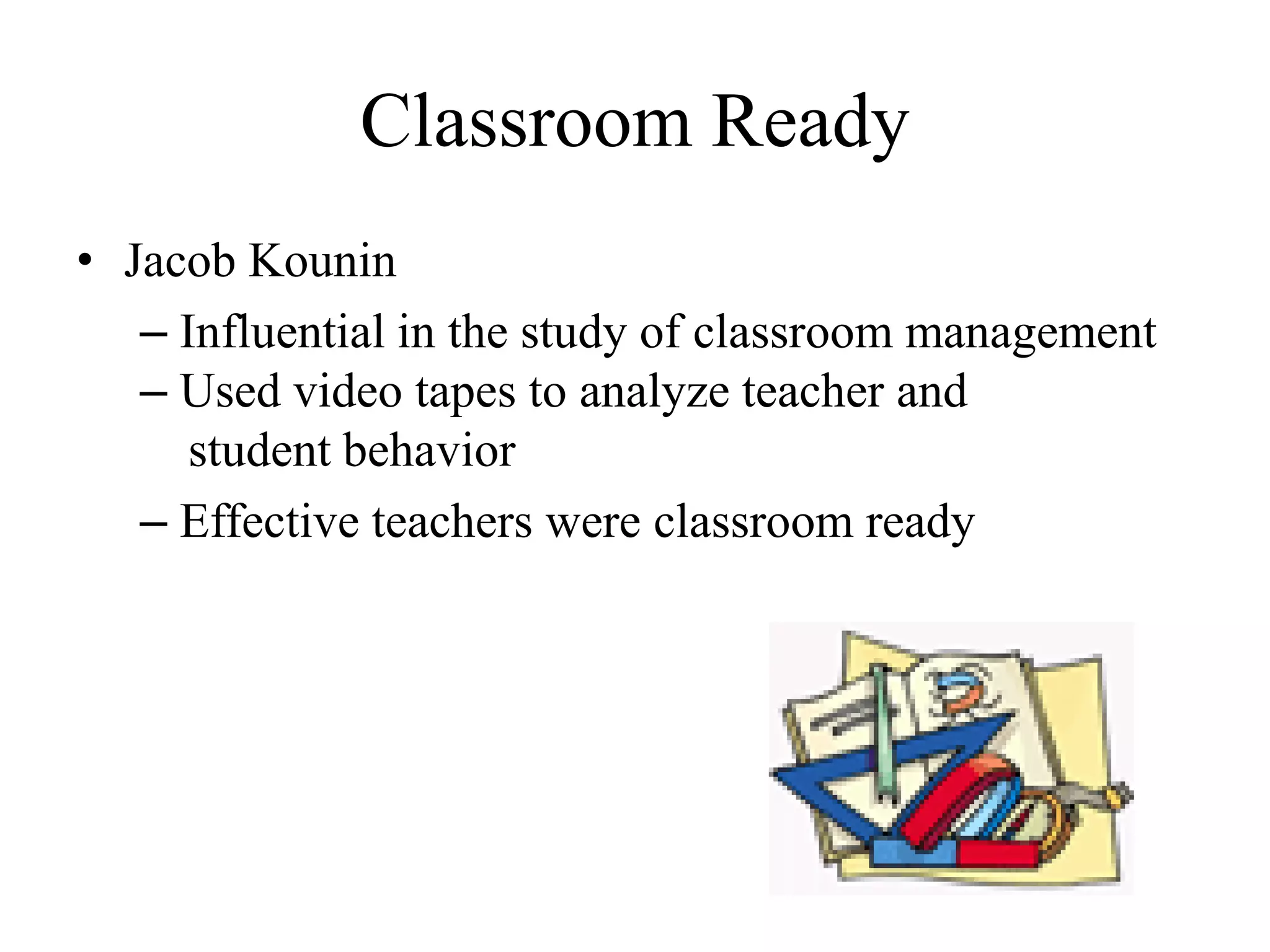 Classroom Ready
• Jacob Kounin
– Influential in the study of classroom management
– Used video tapes to analyze teacher and
student behavior
– Effective teachers were classroom ready
 