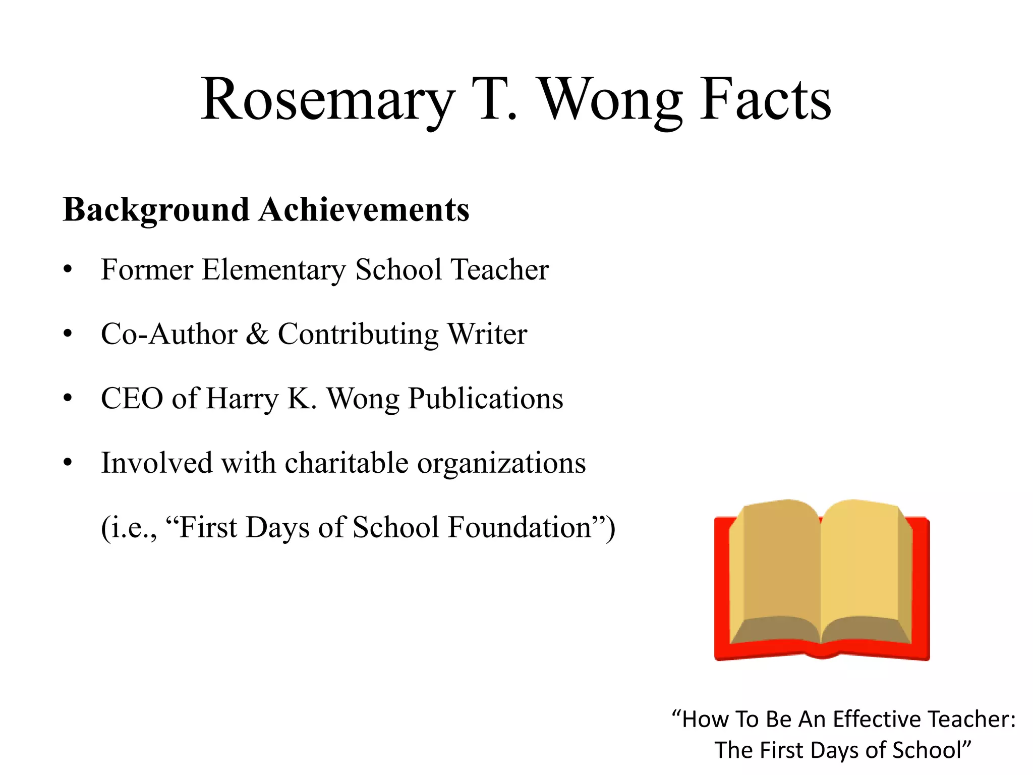 Rosemary T. Wong Facts
Background Achievements
• Former Elementary School Teacher
• Co-Author & Contributing Writer
• CEO of Harry K. Wong Publications
• Involved with charitable organizations
(i.e., “First Days of School Foundation”)
“How To Be An Effective Teacher:
The First Days of School”
 