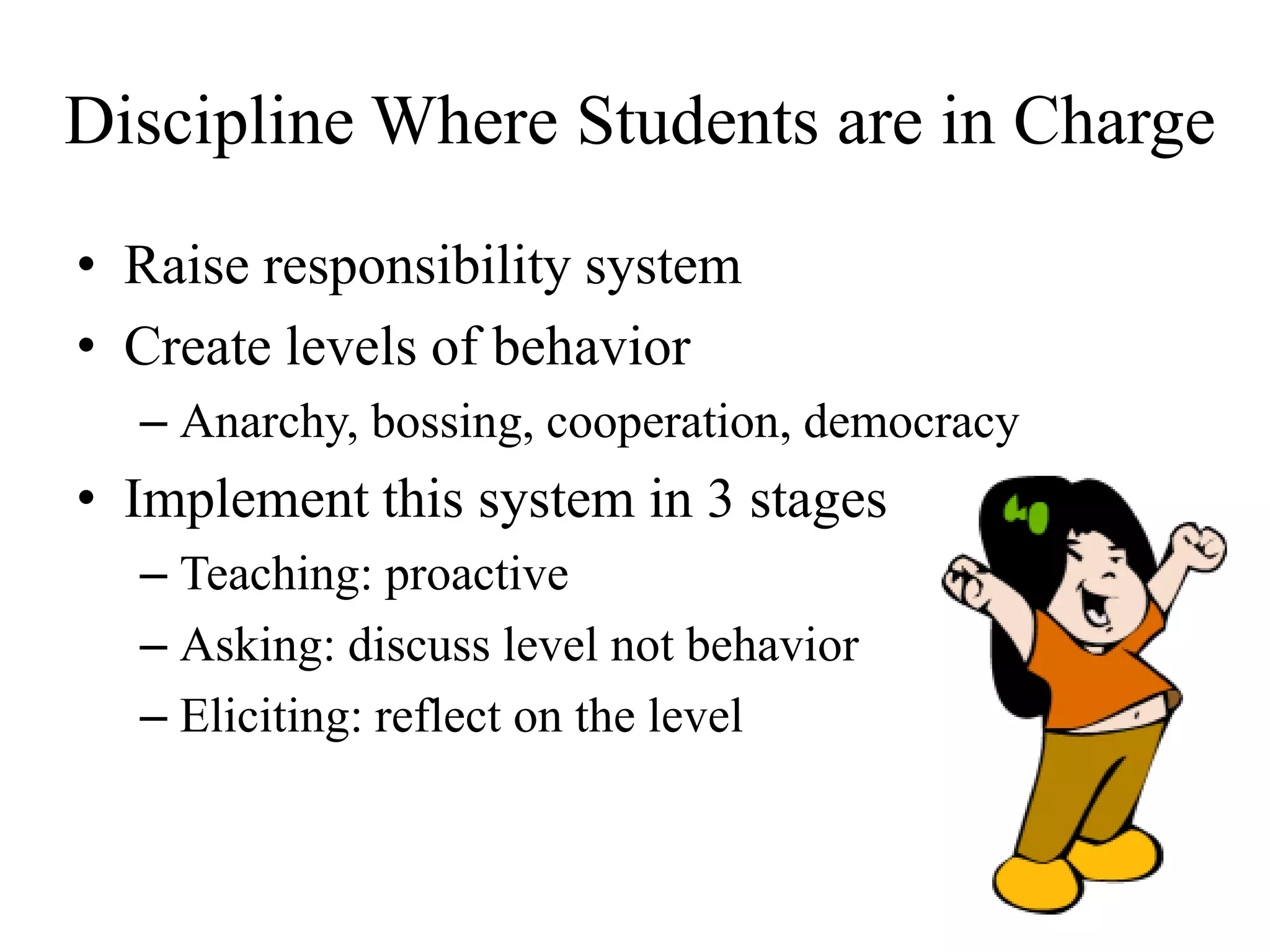 Discipline Where Students are in Charge
• Raise responsibility system
• Create levels of behavior
– Anarchy, bossing, cooperation, democracy
• Implement this system in 3 stages
– Teaching: proactive
– Asking: discuss level not behavior
– Eliciting: reflect on the level
 