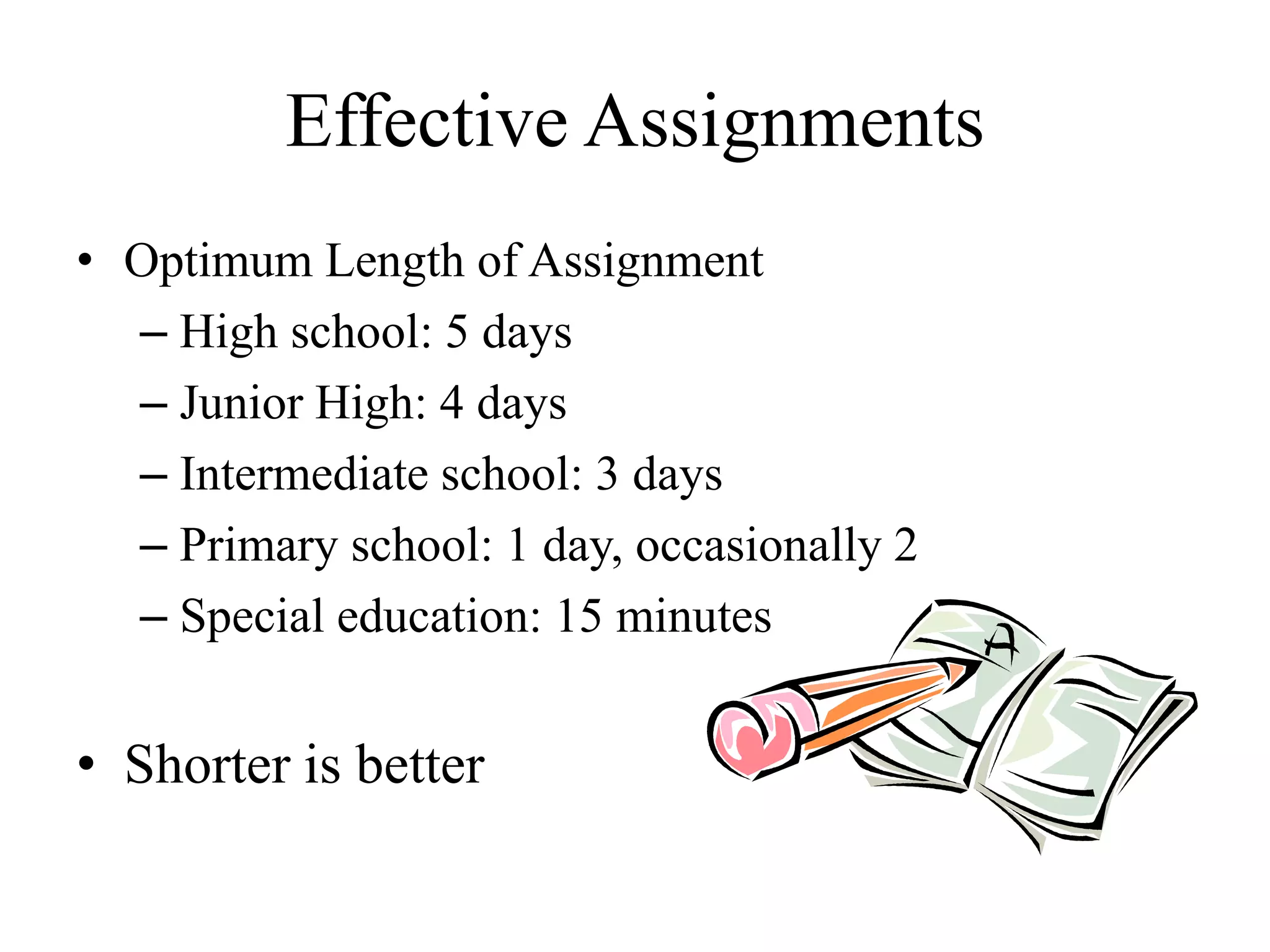 Effective Assignments
• Optimum Length of Assignment
– High school: 5 days
– Junior High: 4 days
– Intermediate school: 3 days
– Primary school: 1 day, occasionally 2
– Special education: 15 minutes
• Shorter is better
 