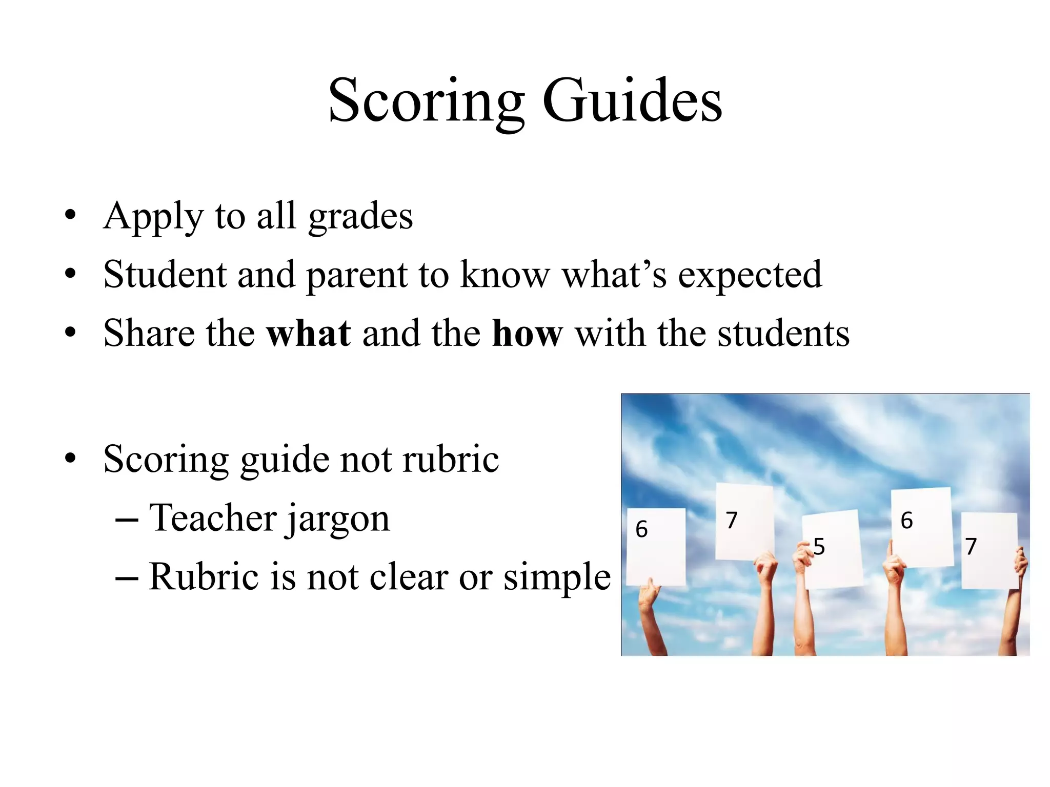 Scoring Guides
• Apply to all grades
• Student and parent to know what’s expected
• Share the what and the how with the students
• Scoring guide not rubric
– Teacher jargon
– Rubric is not clear or simple
6 7
5
6
7
 
