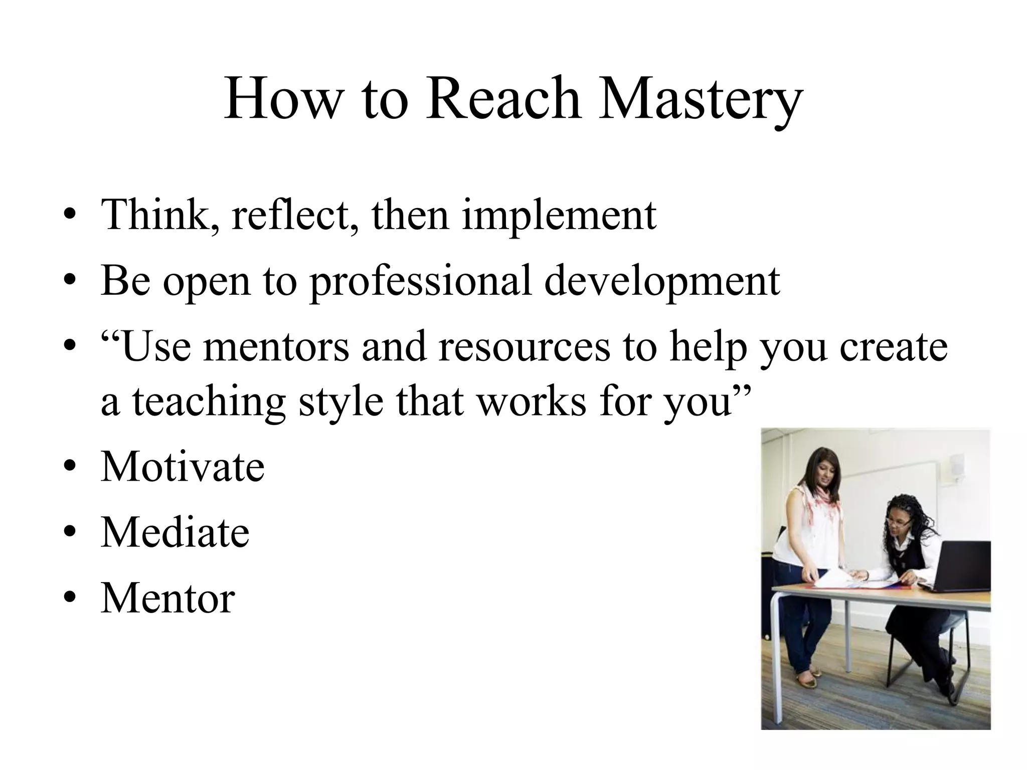 How to Reach Mastery
• Think, reflect, then implement
• Be open to professional development
• “Use mentors and resources to help you create
a teaching style that works for you”
• Motivate
• Mediate
• Mentor
 