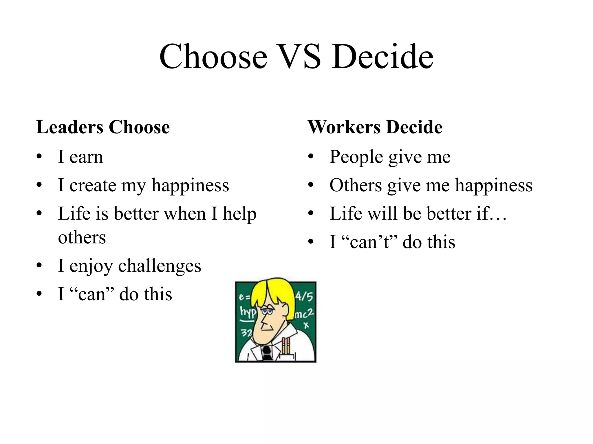 Choose VS Decide
Leaders Choose
• I earn
• I create my happiness
• Life is better when I help
others
• I enjoy challenges
• I “can” do this
Workers Decide
• People give me
• Others give me happiness
• Life will be better if…
• I “can’t” do this
 