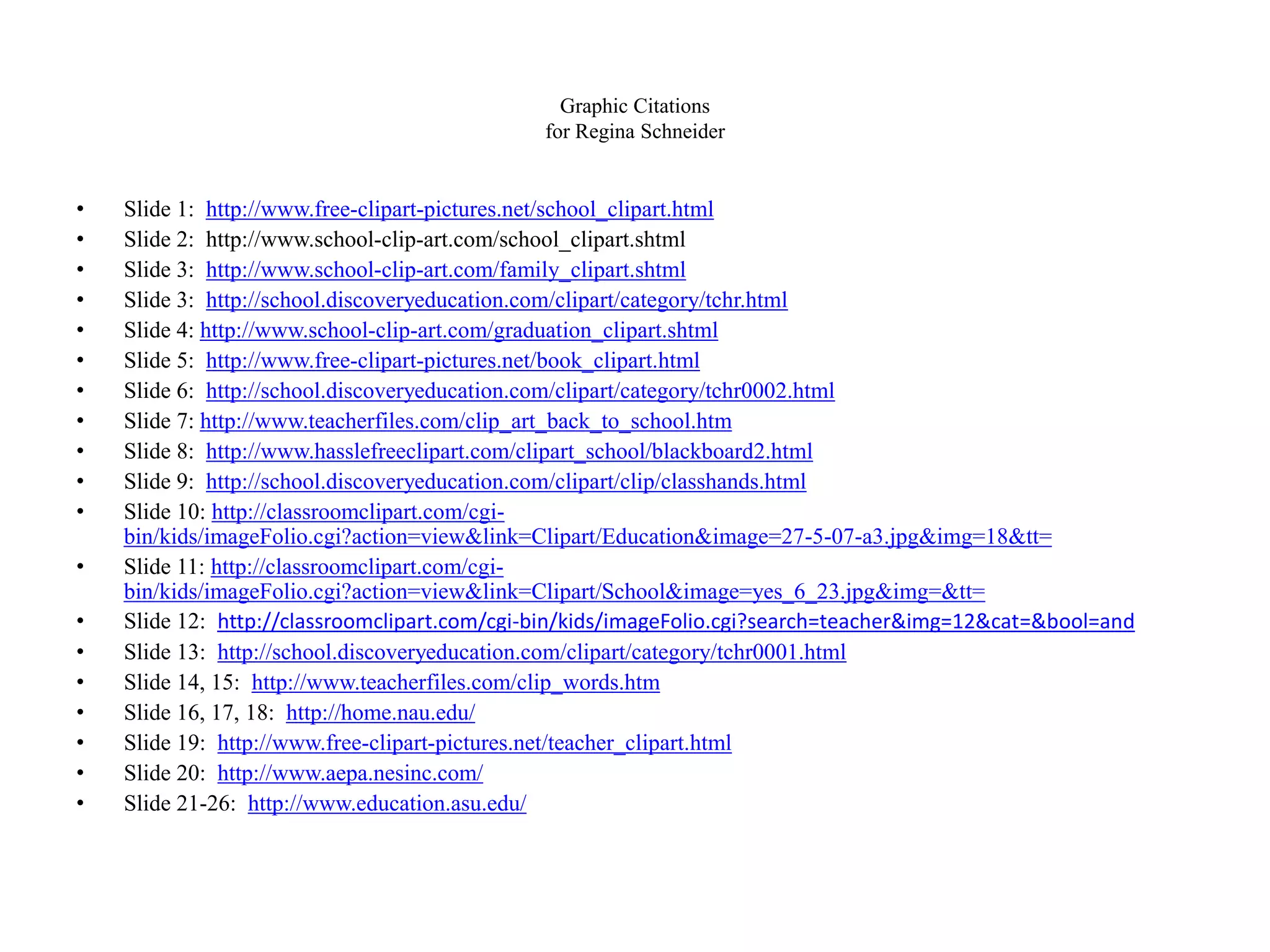 Graphic Citations
for Regina Schneider
• Slide 1: http://www.free-clipart-pictures.net/school_clipart.html
• Slide 2: http://www.school-clip-art.com/school_clipart.shtml
• Slide 3: http://www.school-clip-art.com/family_clipart.shtml
• Slide 3: http://school.discoveryeducation.com/clipart/category/tchr.html
• Slide 4: http://www.school-clip-art.com/graduation_clipart.shtml
• Slide 5: http://www.free-clipart-pictures.net/book_clipart.html
• Slide 6: http://school.discoveryeducation.com/clipart/category/tchr0002.html
• Slide 7: http://www.teacherfiles.com/clip_art_back_to_school.htm
• Slide 8: http://www.hasslefreeclipart.com/clipart_school/blackboard2.html
• Slide 9: http://school.discoveryeducation.com/clipart/clip/classhands.html
• Slide 10: http://classroomclipart.com/cgi-
bin/kids/imageFolio.cgi?action=view&link=Clipart/Education&image=27-5-07-a3.jpg&img=18&tt=
• Slide 11: http://classroomclipart.com/cgi-
bin/kids/imageFolio.cgi?action=view&link=Clipart/School&image=yes_6_23.jpg&img=&tt=
• Slide 12: http://classroomclipart.com/cgi-bin/kids/imageFolio.cgi?search=teacher&img=12&cat=&bool=and
• Slide 13: http://school.discoveryeducation.com/clipart/category/tchr0001.html
• Slide 14, 15: http://www.teacherfiles.com/clip_words.htm
• Slide 16, 17, 18: http://home.nau.edu/
• Slide 19: http://www.free-clipart-pictures.net/teacher_clipart.html
• Slide 20: http://www.aepa.nesinc.com/
• Slide 21-26: http://www.education.asu.edu/
 