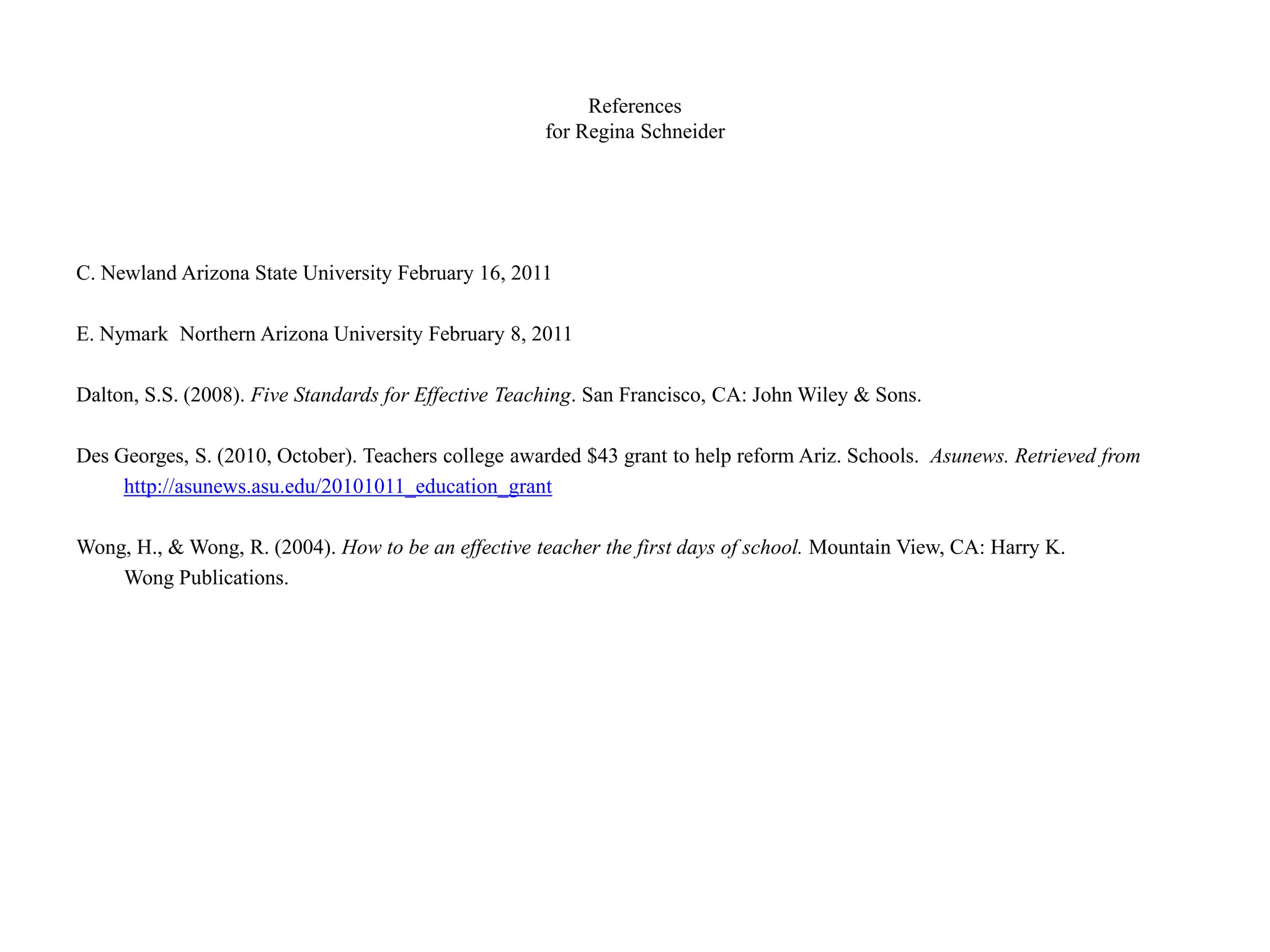 References
for Regina Schneider
C. Newland Arizona State University February 16, 2011
E. Nymark Northern Arizona University February 8, 2011
Dalton, S.S. (2008). Five Standards for Effective Teaching. San Francisco, CA: John Wiley & Sons.
Des Georges, S. (2010, October). Teachers college awarded $43 grant to help reform Ariz. Schools. Asunews. Retrieved from
http://asunews.asu.edu/20101011_education_grant
Wong, H., & Wong, R. (2004). How to be an effective teacher the first days of school. Mountain View, CA: Harry K.
Wong Publications.
 