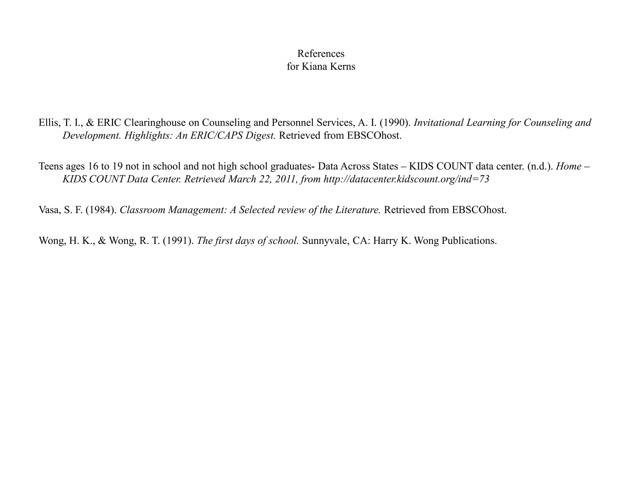 References
for Kiana Kerns
Ellis, T. I., & ERIC Clearinghouse on Counseling and Personnel Services, A. I. (1990). Invitational Learning for Counseling and
Development. Highlights: An ERIC/CAPS Digest. Retrieved from EBSCOhost.
Teens ages 16 to 19 not in school and not high school graduates- Data Across States – KIDS COUNT data center. (n.d.). Home –
KIDS COUNT Data Center. Retrieved March 22, 2011, from http://datacenter.kidscount.org/ind=73
Vasa, S. F. (1984). Classroom Management: A Selected review of the Literature. Retrieved from EBSCOhost.
Wong, H. K., & Wong, R. T. (1991). The first days of school. Sunnyvale, CA: Harry K. Wong Publications.
 