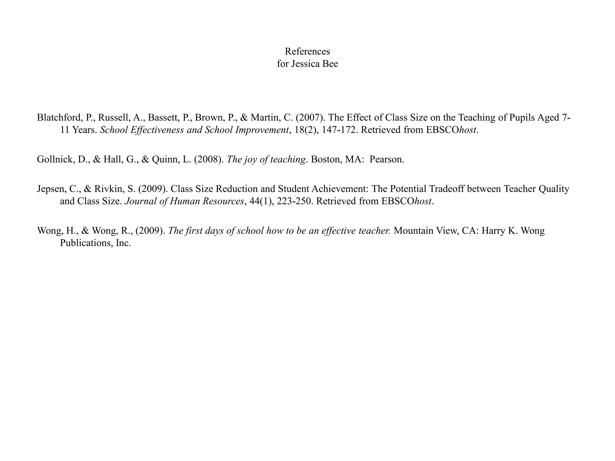 References
for Jessica Bee
Blatchford, P., Russell, A., Bassett, P., Brown, P., & Martin, C. (2007). The Effect of Class Size on the Teaching of Pupils Aged 7-
11 Years. School Effectiveness and School Improvement, 18(2), 147-172. Retrieved from EBSCOhost.
Gollnick, D., & Hall, G., & Quinn, L. (2008). The joy of teaching. Boston, MA: Pearson.
Jepsen, C., & Rivkin, S. (2009). Class Size Reduction and Student Achievement: The Potential Tradeoff between Teacher Quality
and Class Size. Journal of Human Resources, 44(1), 223-250. Retrieved from EBSCOhost.
Wong, H., & Wong, R., (2009). The first days of school how to be an effective teacher. Mountain View, CA: Harry K. Wong
Publications, Inc.
 