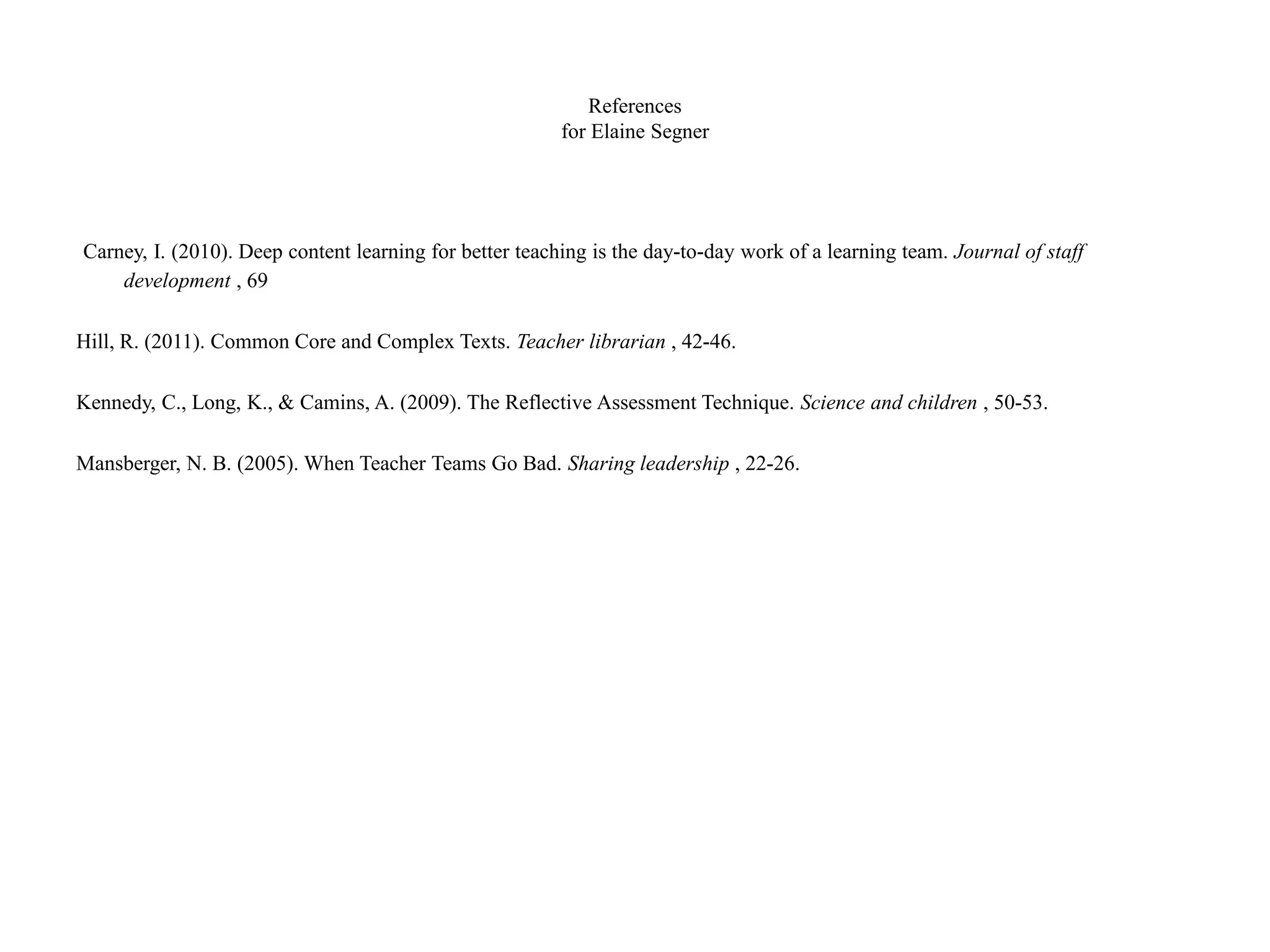 References
for Elaine Segner
Carney, I. (2010). Deep content learning for better teaching is the day-to-day work of a learning team. Journal of staff
development , 69
Hill, R. (2011). Common Core and Complex Texts. Teacher librarian , 42-46.
Kennedy, C., Long, K., & Camins, A. (2009). The Reflective Assessment Technique. Science and children , 50-53.
Mansberger, N. B. (2005). When Teacher Teams Go Bad. Sharing leadership , 22-26.
 