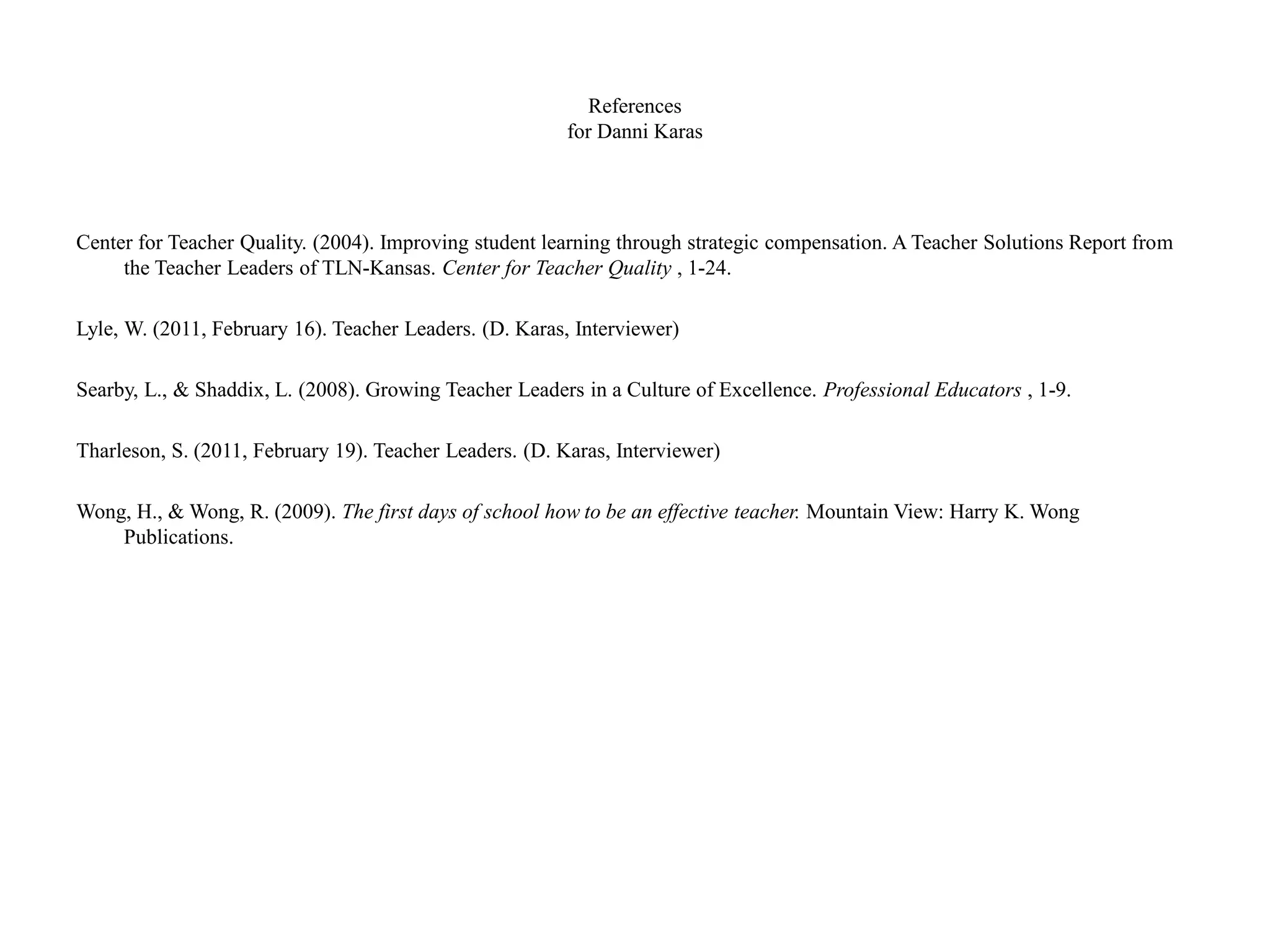 References
for Danni Karas
Center for Teacher Quality. (2004). Improving student learning through strategic compensation. A Teacher Solutions Report from
the Teacher Leaders of TLN-Kansas. Center for Teacher Quality , 1-24.
Lyle, W. (2011, February 16). Teacher Leaders. (D. Karas, Interviewer)
Searby, L., & Shaddix, L. (2008). Growing Teacher Leaders in a Culture of Excellence. Professional Educators , 1-9.
Tharleson, S. (2011, February 19). Teacher Leaders. (D. Karas, Interviewer)
Wong, H., & Wong, R. (2009). The first days of school how to be an effective teacher. Mountain View: Harry K. Wong
Publications.
 
